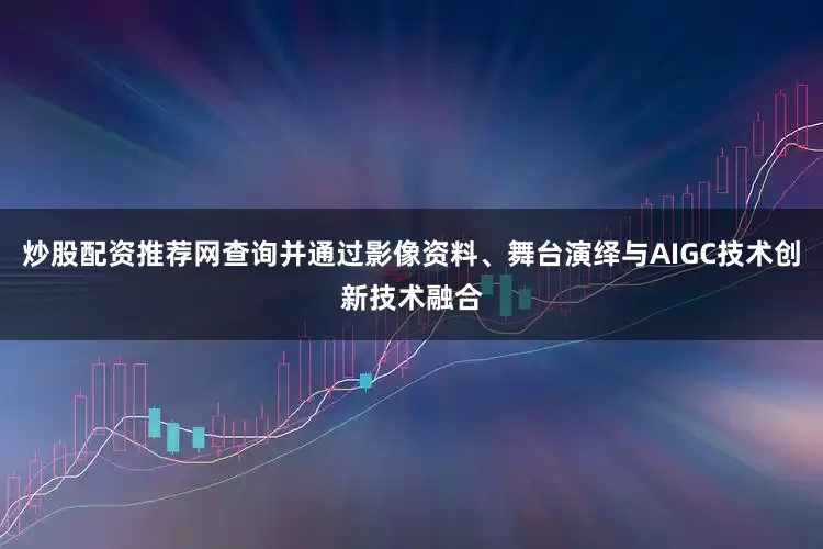 炒股配资推荐网查询并通过影像资料、舞台演绎与AIGC技术创新技术融合