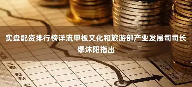 实盘配资排行榜洋流甲板文化和旅游部产业发展司司长缪沐阳指出
