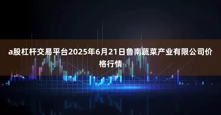a股杠杆交易平台2025年6月21日鲁南蔬菜产业有限公司价格行情