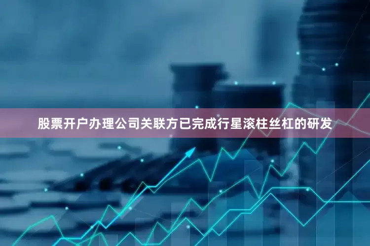 股票开户办理公司关联方已完成行星滚柱丝杠的研发
