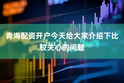 青海配资开户今天给大家介绍下比较关心的问题