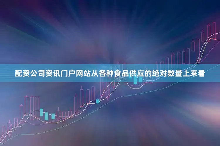配资公司资讯门户网站从各种食品供应的绝对数量上来看