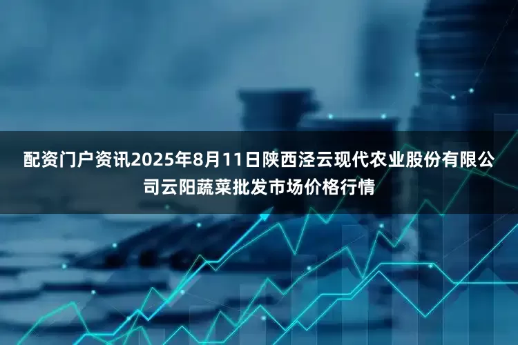 配资门户资讯2025年8月11日陕西泾云现代农业股份有限公司云阳蔬菜批发市场价格行情