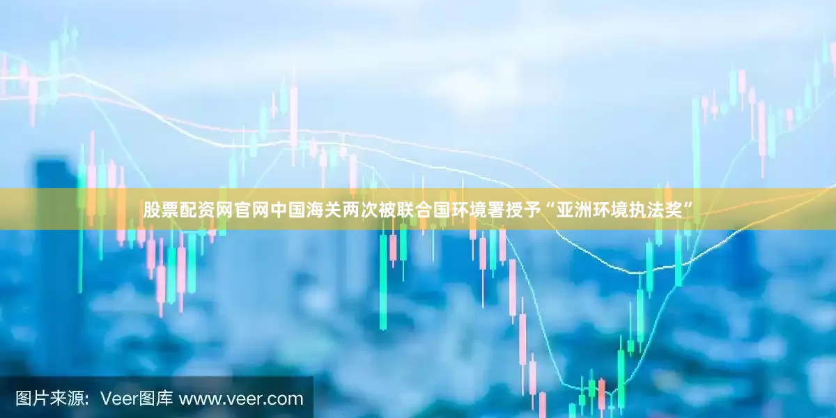 股票配资网官网中国海关两次被联合国环境署授予“亚洲环境执法奖”