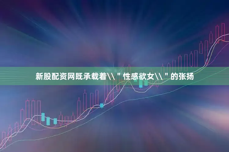 新股配资网既承载着\＂性感欲女\＂的张扬