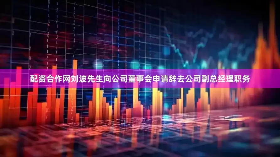 配资合作网刘波先生向公司董事会申请辞去公司副总经理职务