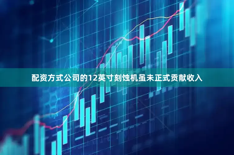 配资方式公司的12英寸刻蚀机虽未正式贡献收入
