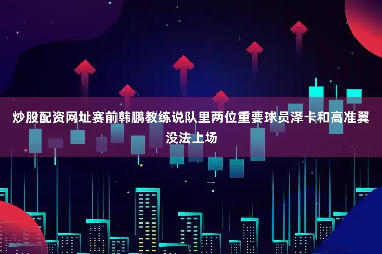 炒股配资网址赛前韩鹏教练说队里两位重要球员泽卡和高准翼没法上场