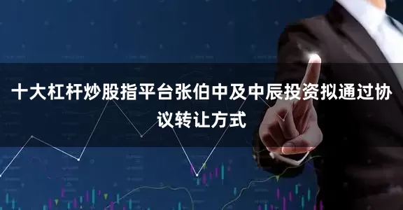十大杠杆炒股指平台张伯中及中辰投资拟通过协议转让方式