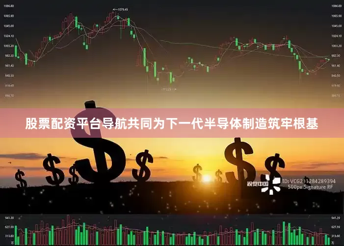 股票配资平台导航共同为下一代半导体制造筑牢根基