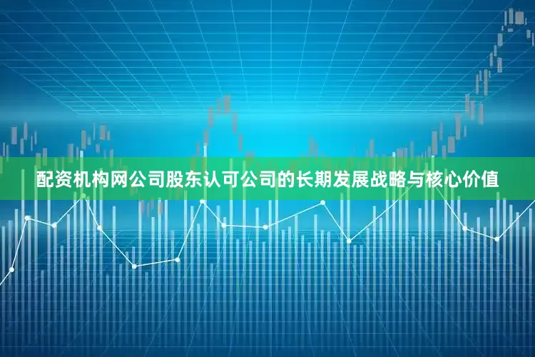配资机构网公司股东认可公司的长期发展战略与核心价值