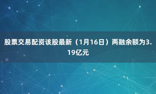 股票交易配资该股最新（1月16日）两融余额为3.19亿元
