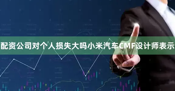 配资公司对个人损失大吗小米汽车CMF设计师表示