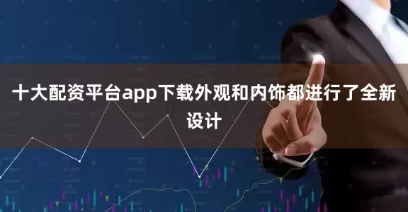 十大配资平台app下载外观和内饰都进行了全新设计